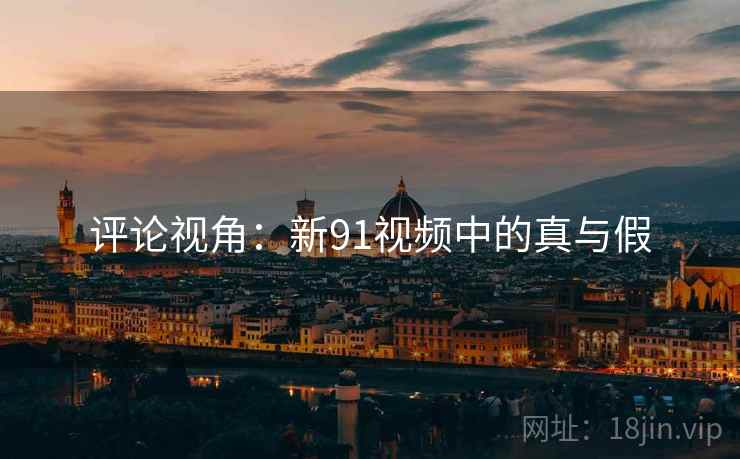 评论视角：新91视频中的真与假
