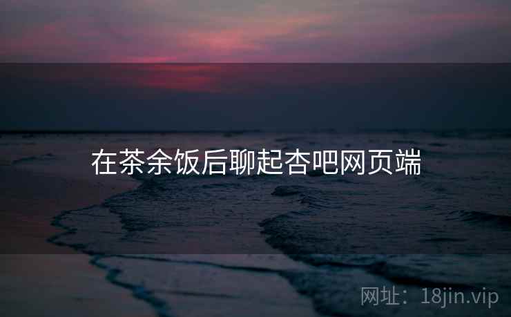 在茶余饭后聊起杏吧网页端