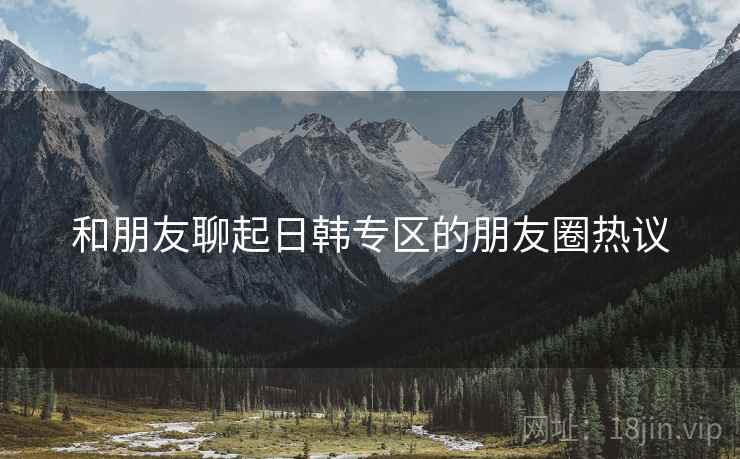 和朋友聊起日韩专区的朋友圈热议
